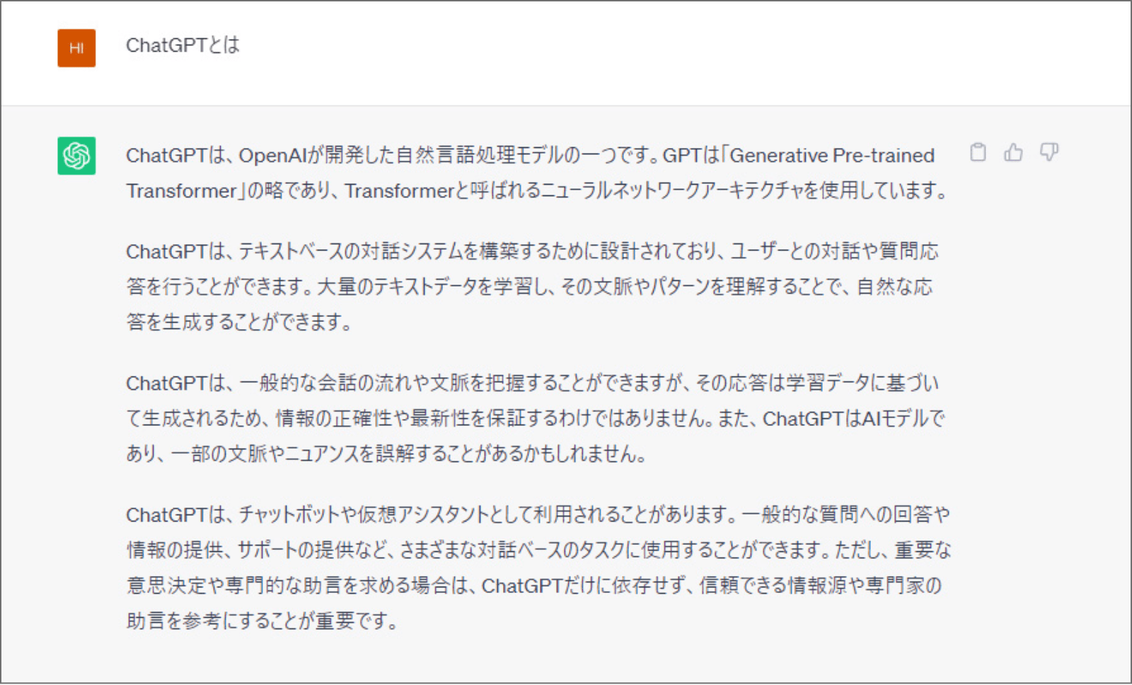 ChatGPTで、「ChatGPTとは」と質問した際の回答の画面。回答：ChatGPTとは、OpenAIが開発した自然言語処理モデルの一つです。GPTは「Generative Pre -trained Transformer」の略であり、Transformerと呼ばれるニューラルネットワークアーキテクチャを使用しています。ChatGPTは、テキストベースの対話システムを構築するために設計されており、ユーザーとの対話や質問応答を行うことができます。大量のテキストデータを学習し、その文脈やパターンを理解することで、自然な応答を生成することができます。ChatGPTは、一般的な会話の流れや文脈を把握することができますが、その応答は学習データに基づいて生成されるため、情報の正確性や最新性を保証するわけではありません。また、Chat GPTはAIモデルであり、一部の文脈やニュアンスを誤解することがあるかもしれません。ChatGPTは、チャットポットや仮想アシスタントとして利用されることがあります。一般的な質問への回答や情報の提供、サポートの提供など、さまざまな対話ベースのタスクに使用することができます。ただし、重要な意思決定や専門的な助言を求める場合は、ChatGPTだけに依存せず、信頼できる情報源や専門家の助言を参考にすることが重要です。