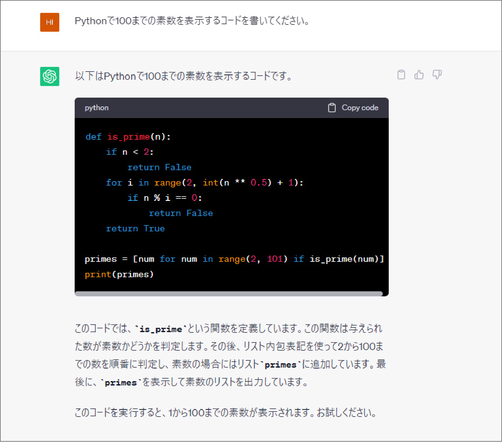 ChatGPTで、「Pythonで100までの素数を表示するコードを書いてください。」と入力した際の出力画面。以下はPythonで100までの素数を表示するコードです。（Pythonのコードが記載されている。）このコードでは、'is_prime'という関数を定義しています。この関数は与えられた数が素数かどうかを判定します。その後、リスト内包表記を使って2から100までの数を順番に判定し、素数の場合にはリスト'primes'に追加しています。最後に'primes'を表示して素数のリストを出力しています。このコードを実行すると、1から100までの素数が表示されます。お試しください。