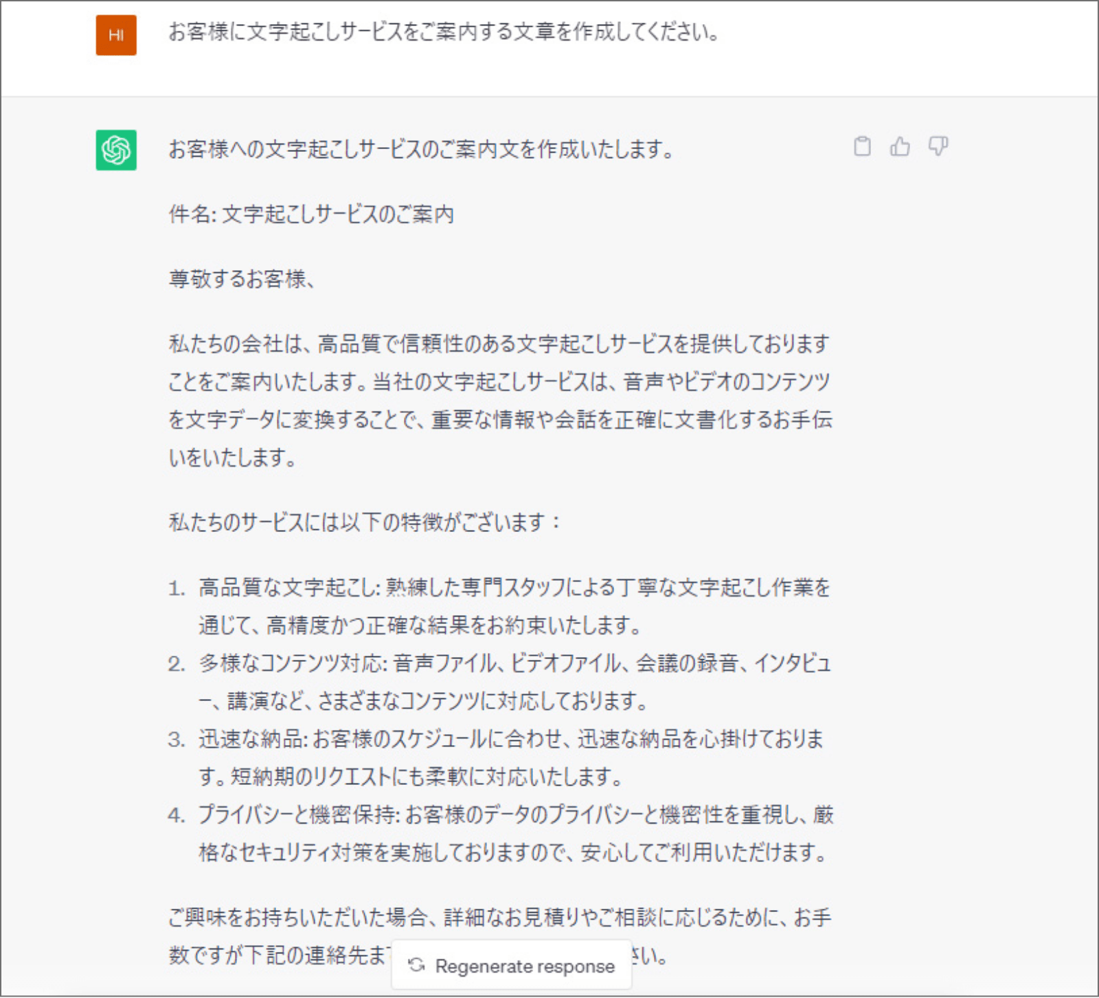 ChatGPTで、「お客様に文字起こしサービスをご案内する文章を作成してください。」と入力した際の回答の返信画面。返信内容：お客様への文字起こしサービスのご案内文を作成いたします。件名：文字起こしサービスのご案内 尊敬するお客様、私たちの会社は、高品質で信頼性のある文字起こしサービスを提供しておりますことをご案内いたします。当社の文字起こしサービスは、音声やビデオのコンテンツを文字データに変換することで、重要な情報や会話を正確に文書化するお手伝いをいたします。私たちのサービスには以下の特徴がございます：1.高品質な文字起こし：熟練した専門スタッフによる丁寧な文字起こし作業を通じて、高精度かつ正確な結果をお約束いたします。2.多様なコンテンツ対応：音声ファイル、ビデオファイル、会話の録音、インタビュー、講演など、さまざまなコンテンツに対応しております。3.迅速な納品：お客様のスケジュールに合わせ、迅速な納品を心掛けております。短納期のリクエストにも柔軟に対応します。4.プライバシーと機密保持：お客様のデータのプライバシーと機密性を重視し、厳格なセキュリティ対策を実施しておりますので、安心してご利用いただけます。ご興味をお持ちいただいた場合、詳細なお見積りやご相談に応じるために、お手数ですが下記の連絡先までご連絡ください。