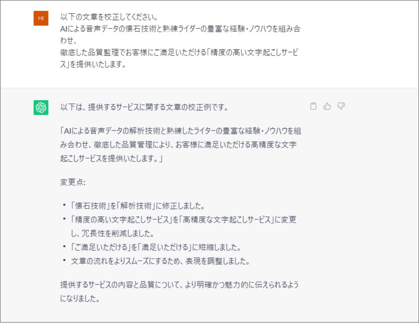 ChatGPTで、「文章を校正してください。」と入力した際の画面。質問：以下の文章を校正してください。AIによる音声データの懐石技術と熟練ライダーの豊富な経験・ノウハウを組み合わせ、徹底した品質監理でお客様にご満足いただける「精度の高い文字起こしサービス」を提供します。回答：以下は、提供するサービスに関する文章の校正例です。「AIによる音声データの解析技術と熟練したライターの豊富な経験・ノウハウを組み合わせ、徹底した品質管理により、お客様に満足いただける高精度な文字起こしサービスを提供いたします。」変更点：・「懐石技術」を「解析技術」に修正しました。・精度の高い文字起こしサービス」を「高精度な文字起こしサービス」に変更し、冗長性を削減しました。・「ご満足いただける」を「満足いただける」に短縮しました。・文章の流れをよりスムーズにするため、表現を調整しました。 提供するサービスの内容と品質について、より明確かつ魅力的に伝えられるようになりました。